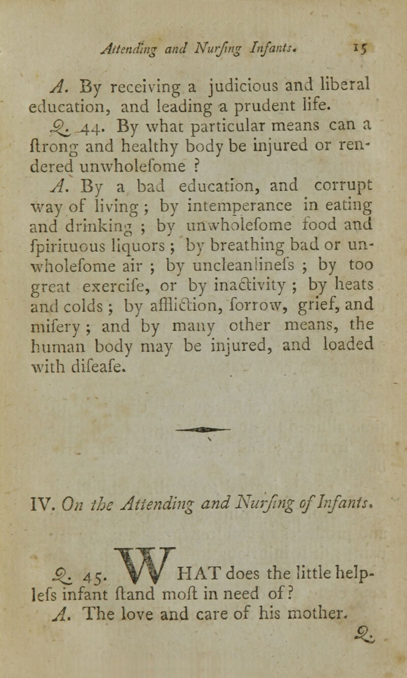 A. By receiving a judicious and liberal education, and leading a prudent life. JjK 44. By what particular means can a flrong and healthy body be injured or ren- dered unwholefome ? A. By a bad education, and corrupt way of living ; by intemperance in eating and drinking ; by unwholefome food and fpirituous liquors ; by breathing bad or un- wholefome air ; by uncleaniinefs ; by too great exercife, or by inactivity ; by heats and colds; by affliclion, forrow, grief, and mifery ; and by many other means, the human body may be injured, and loaded with difeafe. IV. On the Attending and Nurfmg of Infants. J£. as- VV HAT does the little help- lefs infant (land moil in need of? A.. The love and care of his mother.