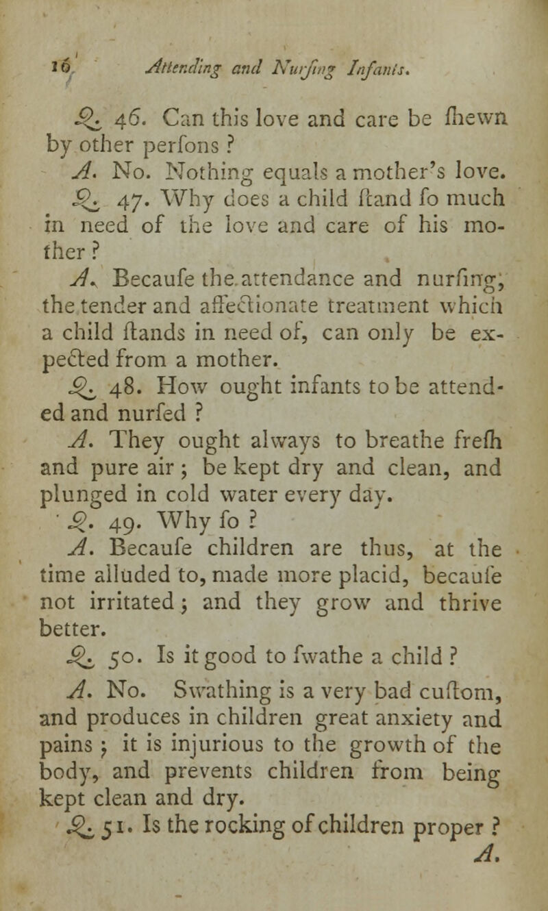 Q, 46. Can this love and care be {hewn by other perfons ? A. No. Nothing equals a mother's love. <Qz 47* Why does a child Pcand fo much in need of the love and care of his mo- ther ? A* Becaufe the.attendance and nurfing, the tender and affectionate treatment which a child (lands in need of, can only be ex- pected from a mother. ^ 48. How ought infants to be attend- ed and nurfed ? A. They ought always to breathe frefli and pure air ; be kept dry and clean, and plunged in cold water every dav. ' J£. 49. Why fo ? A. Becaufe children are thus, at the time alluded to, made more placid, becaufe not irritated j and they grow and thrive better. J^ 50. Is it good to fwathe a child ? A. No. Swathing is a very bad cuflom, and produces in children great anxiety and pains} it is injurious to the growth of the body, and prevents children from being kept clean and dry. ^51. Is the rocking of children proper ? A.