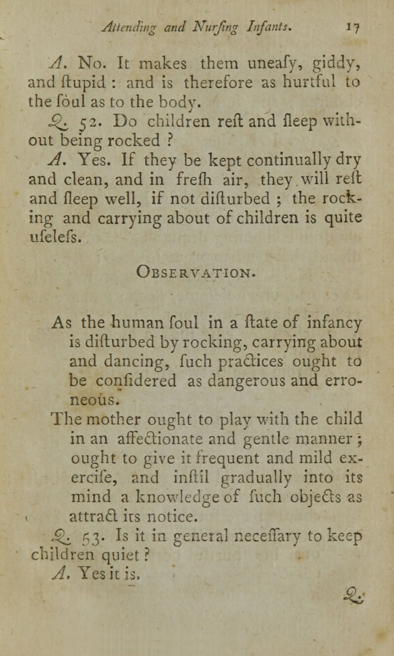 A. No. It makes them uneafy, giddy, and ftupid : and is therefore as hurtful to the foul as to the body. ^ 52. Do children reft and fleep with- out being rocked ? A. Yes. If they be kept continually dry and clean, and in frefh air, they.will reft and fleep well, if not difturbed ; the rock- ing and carrying about of children is quite ufelefs. Observation. As the human foul in a ftate of infancy is difturbed by rocking, carrying about and dancing, fuch practices ought to be confidered as dangerous and erro- neous. The mother ought to play with the child in an affectionate and gentle manner ; ought to give it frequent and mild ex- ercife, and infill gradually into its mind a knowledge of fuch objects as attract its notice. £K 53. Is it in general neceffary to keep children quiet ? A, Yes it is.