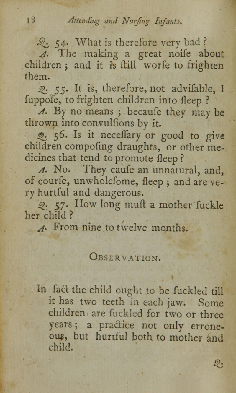 ^ 54. What is therefore very bad ? A. The making a great noife about children j and it is ftill worfe to frighten them. <%. $$, It is, therefore, not advifable, I fuppofe, to frighten children into fleep ? A. By no means ; becaufe they may be thrown into convulfions by it. «>. $6. Is it neceffary or good to give children compofing draughts, or other me- dicines that tend to promote fleep ? A. No. They caufe an unnatural, and, of courfe, unwholefome, fleep ; and are ve- ry hurtful and dangerous. 6>. 57. How long mutt a mother fuckle her child ? 4. From nine to twelve months. Observation. In fad the child ought to be fuckled till it has two teeth in each jaw. Some children are fuckled for two or three years; a practice not only errone- ous, but hurtful both to mother and child.