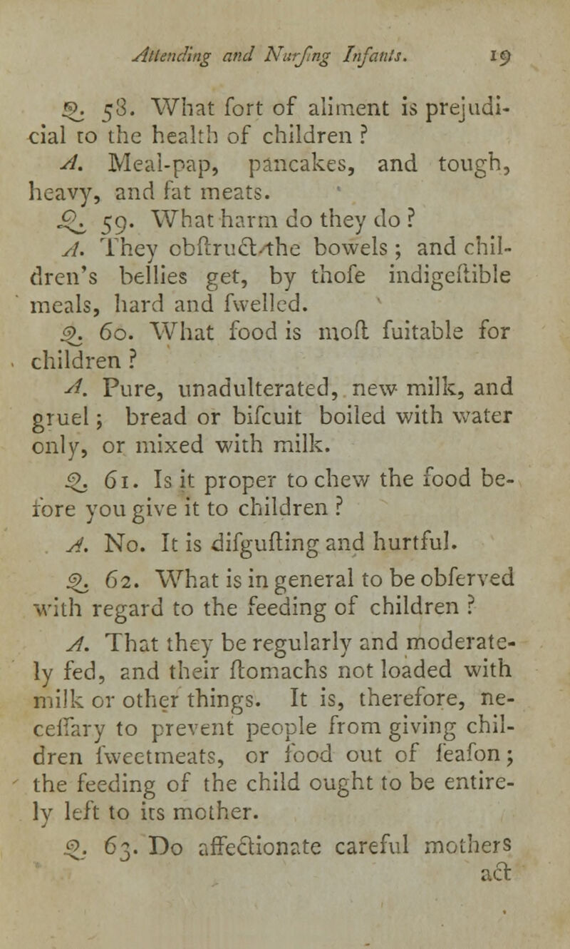 Q. 5$. What fort of aliment is prejudi- cial to the health of children ? A. Meal-pap, pancakes, and tough, heavy, and fat meats. £\ 59. What harm do they do ? y/. They obflruct^he bowels; and chil- dren's bellies get, by thofe indigciiible meals, hard and fwelled. s\ 60. What food is mod fuitable for children ? ■d. Pure, unadulterated, new milk, and gruel; bread or bifcuit boiled with water only, or mixed with milk. ^. 61. Is it proper to chew the food be- fore you give it to children ? A. No. It is difgufting and hurtful. j^j 62. What is in general to be obferved with regard to the feeding of children ? A. That they be regularly and moderate- ly fed, and their ftomachs not loaded with milk or other things. It is, therefore, ne- ceifary to prevent people from giving chil- dren fweetmeats, or food out of feafon; the feeding of the child ought to be entire- ly left to its mother. .5. 63. Do affectionate careful mothers act.