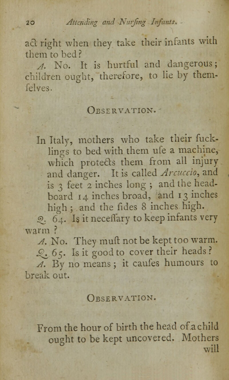 act right when they take their infants with them to bed ? A. No. It is hurtful and dangerous; children ought, therefore, to lie by them- (elves. Observation. In Italy, mothers who take their fuck- lings to bed with them ufe a machine, which protects them from all injury and danger. It is called Arcuccio, and is 3 feet 2 inches long ; and the head- board 14 inches broad, and 13 inches high ; and the fides 8 inches high. <£. 64. Is it neceiTary to keep infants very warm ? A. No. They mutt not be kept too warm. c\ 65. Is it good to cover their heads ? A. By no means; it caufes humours to break out. Observation. From the hour of birth the head of a child ought to be kept uncovered. Mothers will