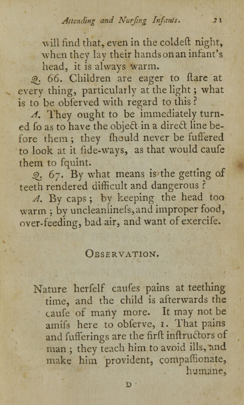 will find that, even in the coldeft night, when they lay their hands on an infant's head, it is always warm. £. 66. Children are eager to flare at every thing, particularly at the light; what is to be obferved with regard to this ? A. They ought to be immediately turn- ed fo as to have the object in a direct line be- fore them ; they mould never be fuffered to look at it fide-ways, as that would caufe them to fquint. 4>. 6j. By what means is the getting of teeth rendered difficult and dangerous ? A. By caps; by keeping the head too warm ; by uncleanlinefs,and improper food, over-feeding, bad air, and want of exercife. Observation. Nature herfelf caufes pains at teething time, and the child is afterwards the caufe of many more. It may not be amifs here to obferve, i. That pains and fufTerings are the firfl inftructors of man ; they teach him to avoid ills, Tind make him provident, companionate, humane,