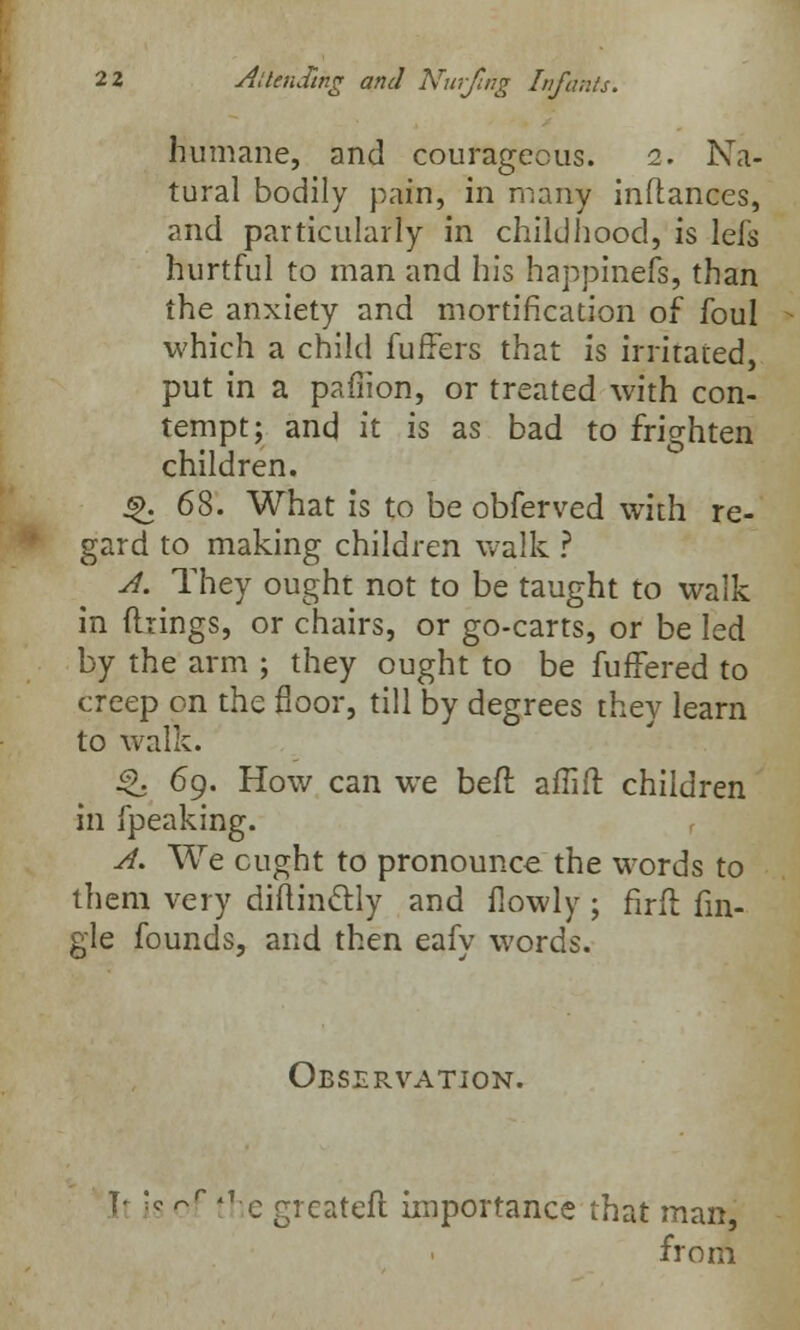 humane, and courageous. 2. Na- tural bodily pain, in many inftances, and particularly in childhood, is lefs hurtful to man and his happinefs, than the anxiety and mortification of foul which a child fuffers that is irritated, put in a pafiion, or treated with con- tempt; and it is as bad to frighten children. $k 68. What is to be obferved with re- gard to making children walk ? A. They ought not to be taught to walk in firings, or chairs, or go-carts, or be led by the arm ; they ought to be fuffered to creep on the floor, till by degrees they learn to walk. g. 69. How can wTe befl alTiit. children in fpeaking. A. We cught to pronounce the words to them very diitinctly and flowly; firft An- gle founds, and then eafy words. Observation. It is of the greateft importance that man, from