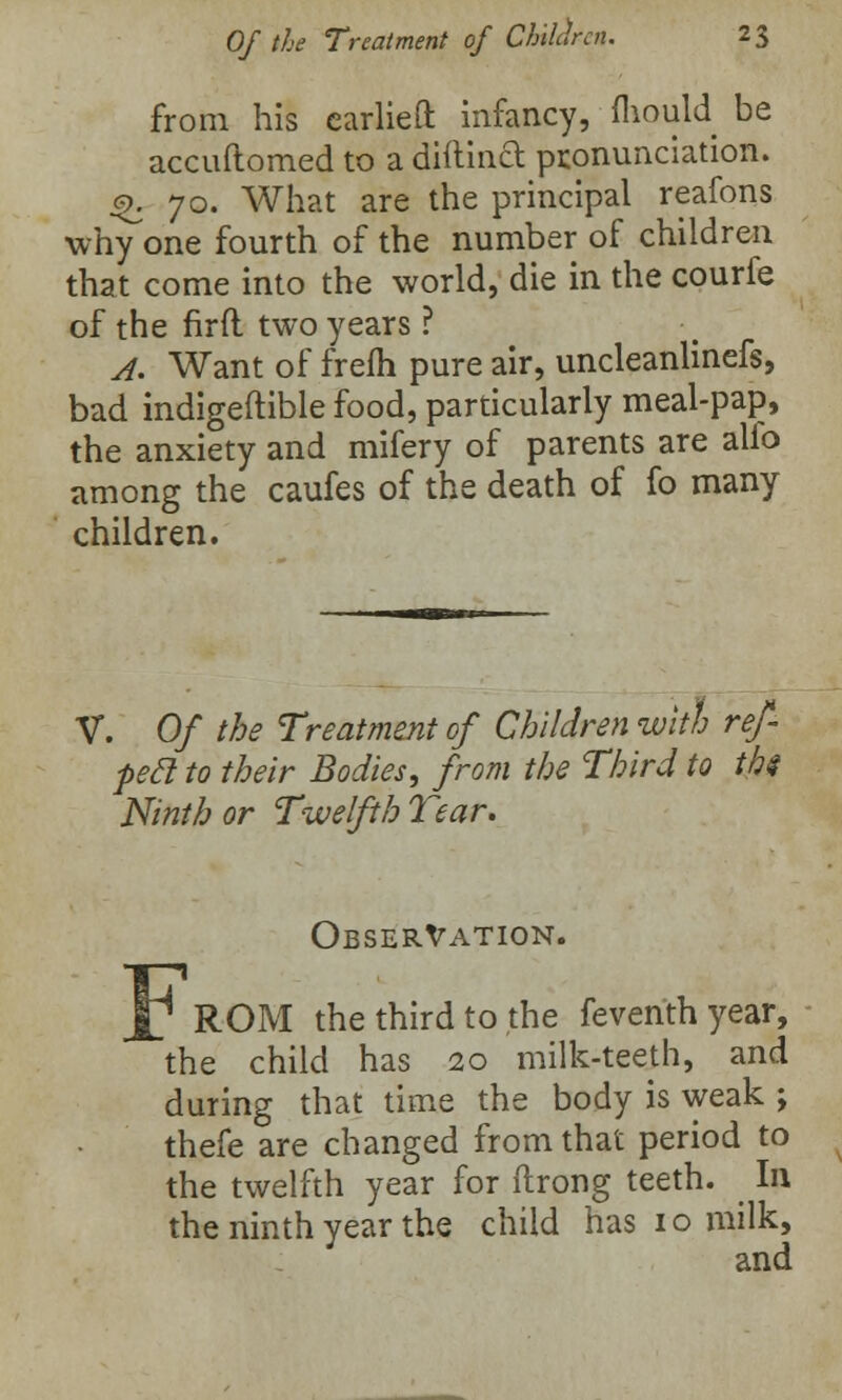 from his earlieft infancy, mould be accuftomed to a diftinct pronunciation. £.70. What are the principal reafons why'one fourth of the number of children that come into the world, die in the courfe of the firfl two years ? A. Want of frefh pure air, uncleanlinefs, bad indigeftible food, particularly meal-pap, the anxiety and mifery of parents are alfo among the caufes of the death of fo many children. V. Of the Treatment of Children with re/ peel to their Bodies, from the Third to ths Ninth or Twelfth Tear. Observation. ROM the third to the feventhyear, the child has 20 milk-teeth, and during that time the body is weak ; thefe are changed from that period to the twelfth year for ftrong teeth. In the ninth year the child has 10 milk, and