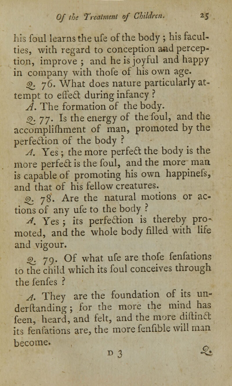 his foul learns the ufe of the body ; his facul- ties, with regard to conception aad percep- tion, improve ; and he is joyful and happy in company with thofe of his own age. ^. 76. What does nature particularly at- tempt to effect during infancy ? J. The formation of the body. 9. yy. Is the energy of the foul, and the accomplifhment of man, promoted by the perfection of the body ? A. Yes; the more perfect the body is the more perfect is the foul, and the more man is capable of promoting his own happinefs, and that of his fellow creatures.^ %. 78. Are the natural motions or ac- tions of any ufe to the body ? A. Yes ; its perfeftion is thereby pro- moted, and the whole body filled with life and vigour. %. 79. Of what ufe are thofe fenfations to the child which its foul conceives through the fenfes ? A. They are the foundation of its un- demanding; for the more the mind has feen, heard, and felt, and the more diflinft its fenfations are, the more fenfible will man become. d3 •&