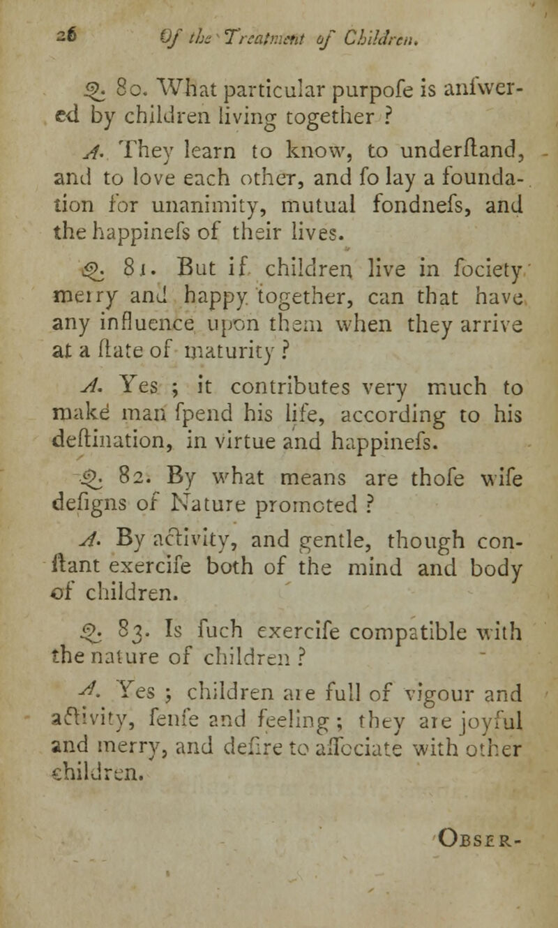 ^.80. What particular purpofe is anfwer- ed by children living together ? A- They learn to know, to underfland, and to love each other, and fo lay a founda- tion for unanimity, mutual fondnefs, and the happinefs of their lives. g>. 8.1. But if. children live in fociety merry and happy together, can that have any influence upon them when they arrive at a (late of maturity ? A. Yes ; it contributes very much to make man fpend his life, according to his deftination, in virtue and happinefs. i£. 82. By what means are thofe wife defigns of Nature promoted ? A- By activity, and gentle, though con- usant exercife both of the mind and body of children. Q. 83. Is fuch exercife compatible with the nature of children ? d. Yes ; children aie full of vigour and activity, fenfe and feeling; they are joyful and merry, and defire to aflcciate with other children. Obsjer-