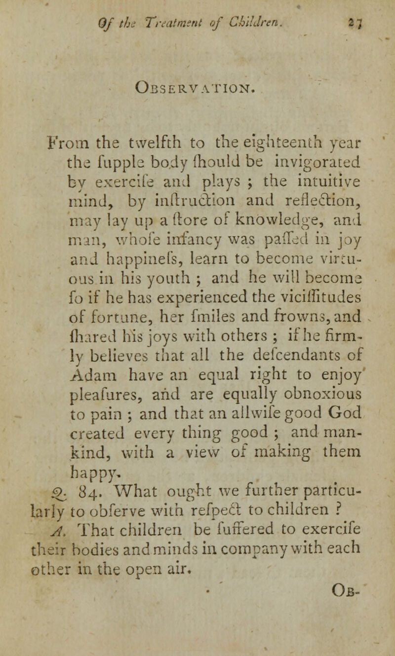 Observation. From the twelfth to the eighteenth year the fupple body mould be invigorated bv exercife and plays ; the intuitive mind, by inftruction and reflection, may lay up a (tore of knowledge, and man, whole infancy was palled in joy and happinels, learn to become virtu- ous in his youth ; and he will become fo if he has experienced the vicilfitudes of fortune, her fmiles and frowns, and fliared his joys with others ; if he firm- ly believes that all the defendants of Adam have an equal right to enjoy' pleafures, and are equally obnoxious to pain ; and that an allwife good God created every thing good ; and man- kind, with a view of making them happy. ^ 84. What ought we further particu- larly to obferve with refpecl to children ? A. That children be fuftered to exercife their bodies and minds in company with each other in the open air. Ob-
