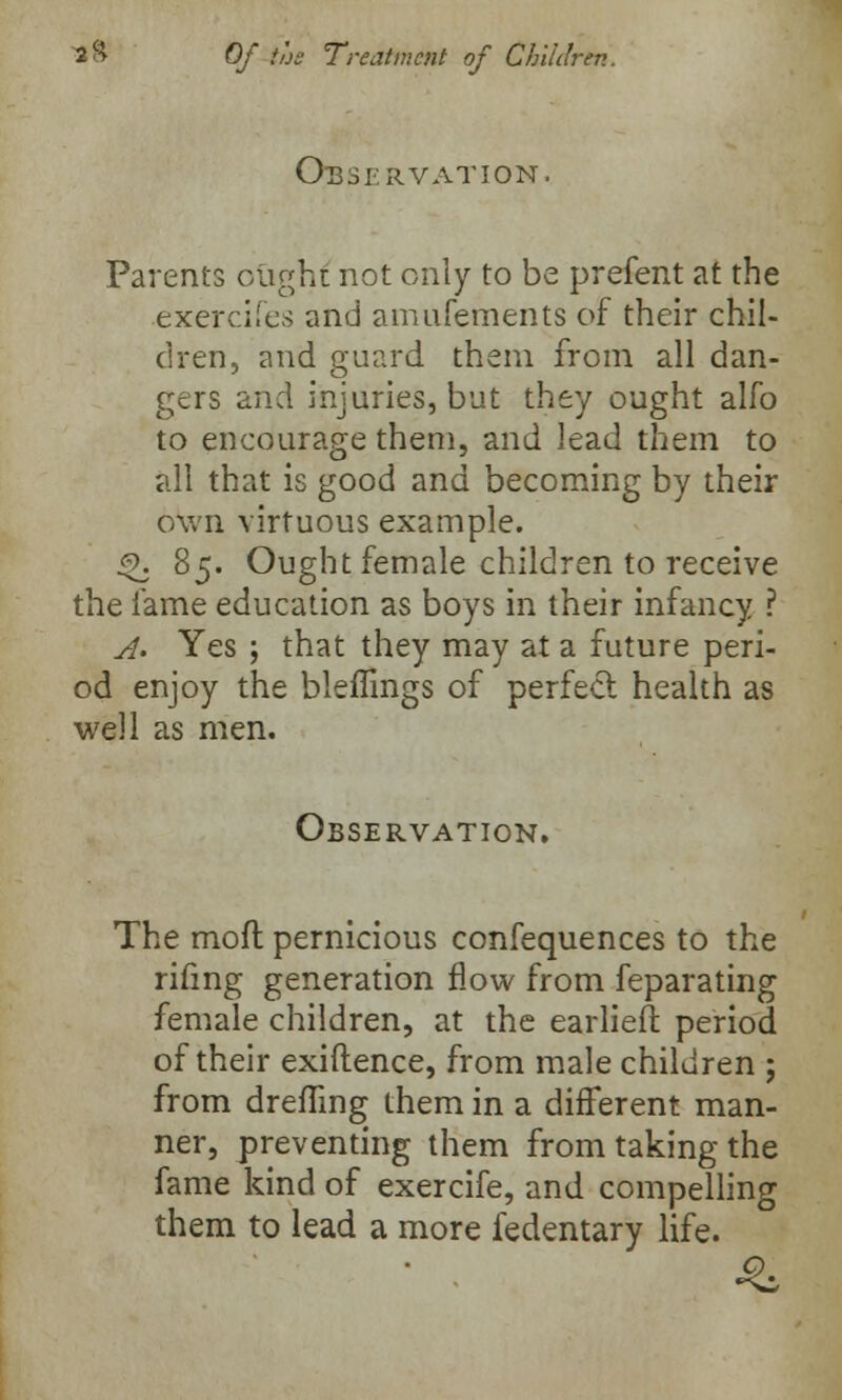 Observation. Parents ought not only to be prefent at the exercifes and amufements of their chil- dren, and guard them from all dan- gers and injuries, but they ought alfo to encourage them, and lead them to all that is good and becoming by their own virtuous example. £>. 85. Ought female children to receive the fame education as boys in their infancy ? A. Yes ; that they may at a future peri- od enjoy the bleffings of perfect health as well as men. Observation. The mofl pernicious confequences to the rifmg generation flow from feparating female children, at the earlieft period of their exiftence, from male children ; from dreffing them in a different man- ner, preventing them from taking the fame kind of exercife, and compelling them to lead a more fedentary life.