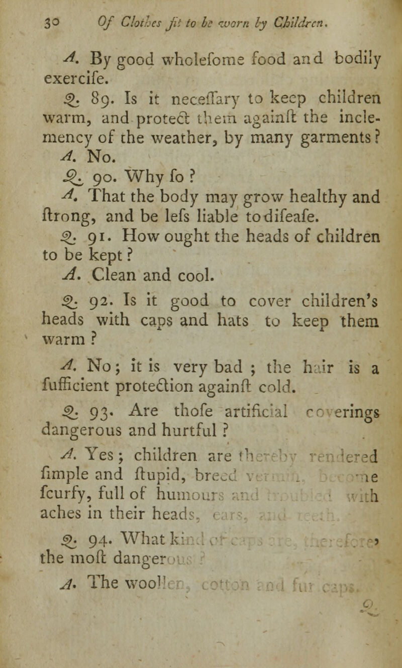 A. By good wholefome food and bodily exercife. ^. 89. Is it neceffary to keep children warm, and protect them again!! the incle- mency of the weather, by many garments ? A. No. ^ 90. Why fo ? A, That the body may grow healthy and ftrong, and be lefs liable todifeafe. 4>. 91. How ought the heads of children to be kept ? A. Clean and cool. ^ 92. Is it good to cover children's heads with caps and hats to keep them warm ? A, No; it is very bad ; the hair is a fufficient protection againft cold. $>. 93. Are thofe artificial cc erings dangerous and hurtful ? A. Yes; children are th | fimple and ftupid, breei _ ie fcurfy, full of humoi:- h aches in their heads, 1 s>. 94. What k: j the mod danger A. The wool'