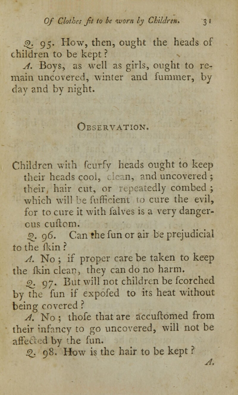 <>k 95. How, then, ought the heads of children to be kept ? A. Boys, as well as girls, ought to re- main uncovered, winter and fummer, by day and by night. Observation. Children with fcurfv heads ought to keep their heads cool, lean, and uncovered ; their, hair cut, or repeatedly combed ; which will be fufficiem to cure the evil, for to cure it with ialves is a very danger- ous cuilom. :9. 96. Can the fun or air be prejudicial to the (kin ? A. No ; if proper care be taken to keep the fkin clean, they can do no harm. £. 97. But will not children be fcorched by the fun if expofed to its heat without being covered ? A. No ; thofe that are accuftomed from their mfcncy to go uncovered, will not be affected by the fun. £. 98. How is the hair to be kept ?