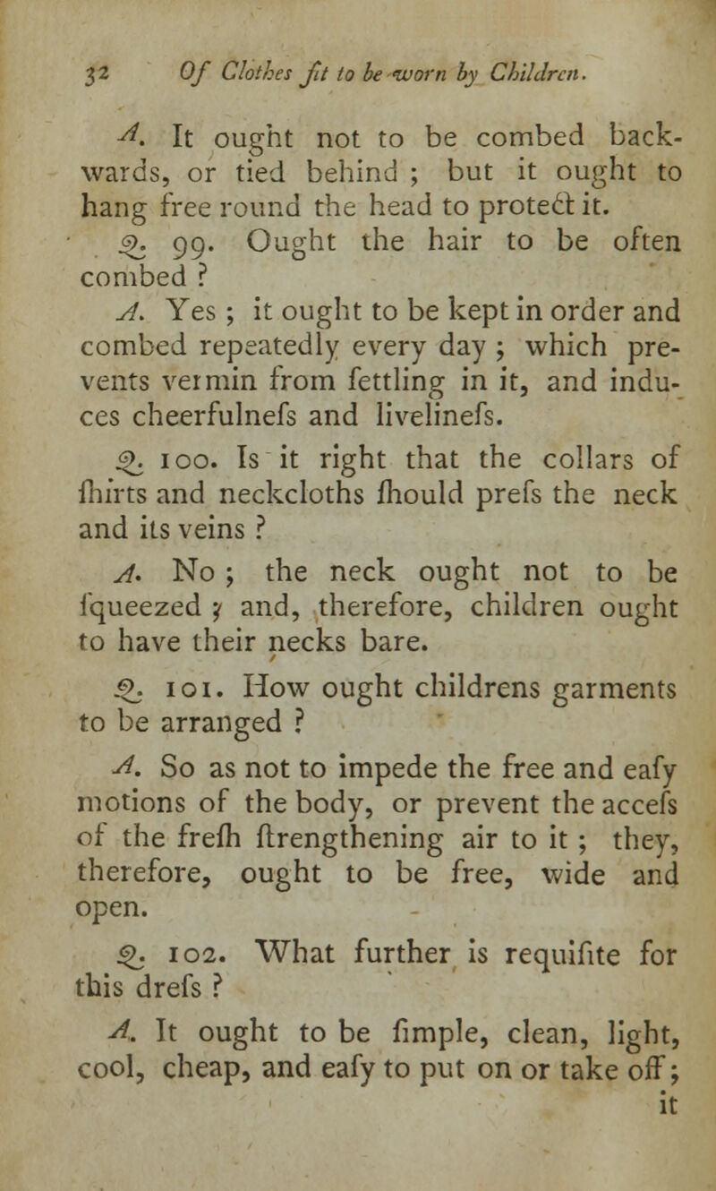 ■d. It ought not to be combed back- wards, or tied behind ; but it ought to hang free round the head to protect it. s>. 99. Ought the hair to be often combed ? A. Yes ; it ought to be kept in order and combed repeatedly every day ; which pre- vents vermin from fettling in it, and indu- ces cheerfulnefs and livelinefs. 4>. 100. Is it right that the collars of Hurts and neckcloths mould prefs the neck and its veins ? A. No ; the neck ought not to be fqueezed ? and, therefore, children ought to have their necks bare. 3>. 101. How ought childrens garments to be arranged ? A. So as not to impede the free and eafy motions of the body, or prevent the accefs of the frefh flrengthening air to it ; they, therefore, ought to be free, wide and open. «>. 102. What further is requifite for this drefs ? A,. It ought to be fimple, clean, light, cool, cheap, and eafy to put on or take off; it