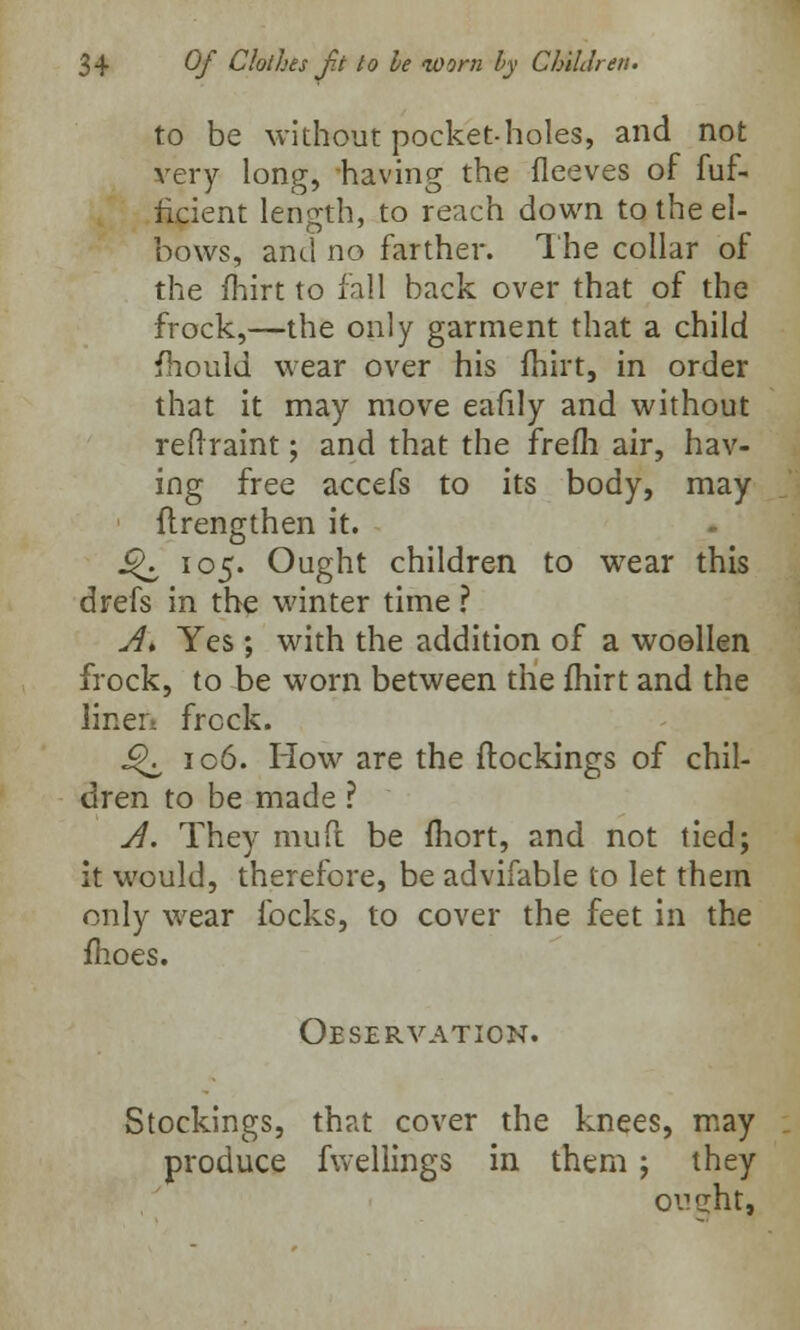 to be without pocket-holes, and not very long, having the fleeves of fuf- ncient length, to reach down to the el- bows, and no farther. The collar of the fhirt to fall back over that of the frock,—the only garment that a child fhould wear over his fhirt, in order that it may move eafily and without reflraint; and that the frefli air, hav- ing free accefs to its body, may ftrengthen it. J^ 105. Ought children to wear this drefs in the winter time ? A* Yes ; with the addition of a woollen frock, to be worn between the fhirt and the linen frock. Q 106. How are the ftockings of chil- dren to be made ? A. They mud be fhort, and not tied; it would, therefore, be advifable to let them only wear locks, to cover the feet in the fhoes. Observation. Stockings, that cover the knees, may produce fwellings in them; they oucht,