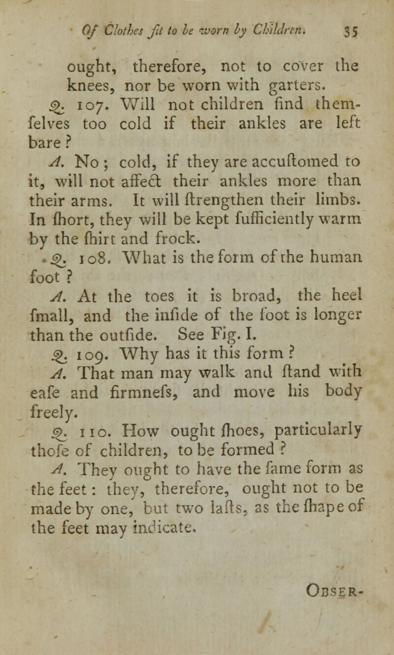 ought, therefore, not to cover the knees, nor be worn with garters. 4>. 107. Will not children find them- felves too cold if their ankles are left bare ? A. No ; cold, if they are accuftomed to it, will not affect, their ankles more than their arms. It will ftrengthen their limbs. In fhort, they will be kept fufficiently warm by the fhirt and frock. ^. 108. What is the form of the human foot ? A. At the toes it is broad, the heel fmall, and the inficle of the foot is longer than the outfide. See Fig. I. 4>. 109. Why has it this form ? A. That man may walk and fland with eafe and firmnefs, and move his body freely. £. no. How ought fhoes, particularly thofe of children, to be formed ? A. They ought to have the fame form as the feet: they, therefore, ought not to be made by one, but two lads, as thefhapeof the feet may indicate. Obser-