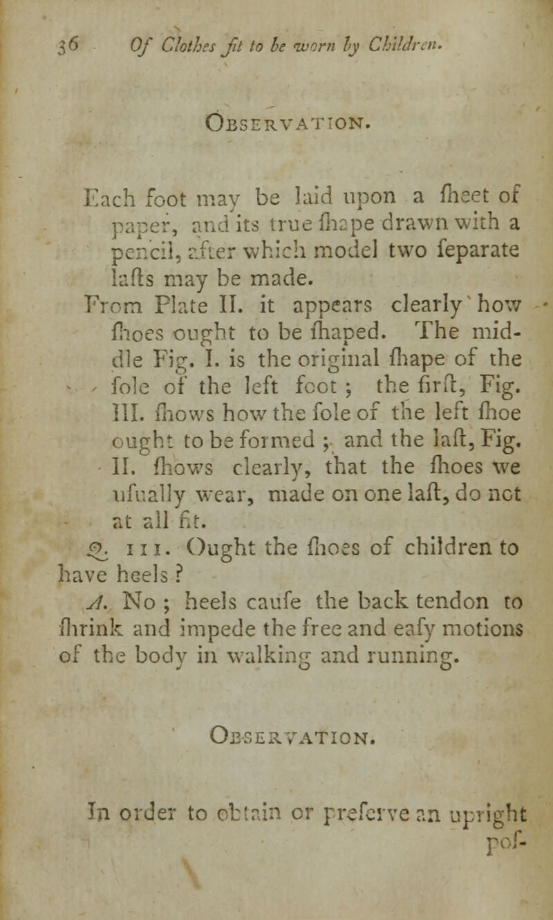 Observation. Each foot may be laid upon a meet of paper, and its true fhape drawn with a pencil, after which model two feparate lads may be made. Prom Plate II. it appears clearly how fhoes ought to be lhaped. The mid- dle Fig. I. is the original fhape of the -. > fole of* the left foot ; the firft, Fig. III. mows how the fole of the left fhoe ought to be formed ; and the laft, Fig. II. mows clearly, that the ihoes we ufually wear, made on one laft, do not at all fit. .0. 11 j. Ought the fhoes of children to have hGels ? A. No ; heels caufe the back tendon to Ihrink and impede the free and eafy motions of the bodv in walking and running. Observation. In order to obtain or rrefeive an upright