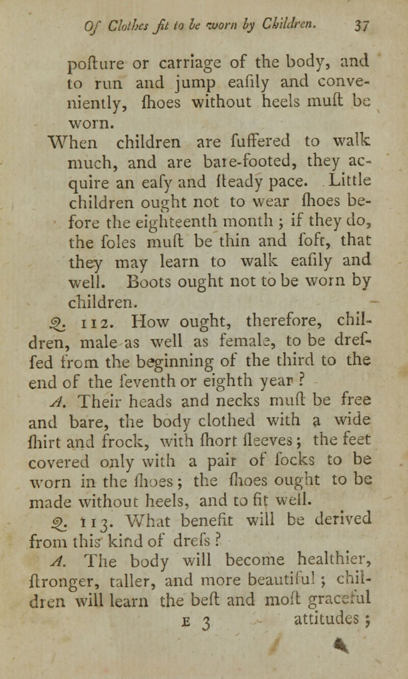 pofture or carriage of the body, and to run and jump eafily and conve- niently, fhoes without heels mult be worn. When children are fuffered to walk much, and are bate-footed, they ac- quire an eafy and fteady pace. Little children ought not to wear fhoes be- fore the eighteenth month ; if they do, the foles muff be thin and foft, that they may learn to walk eafily and well. Boots ought not to be worn by children. $>. 112. How ought, therefore, chil- dren, male as well as female, to be dref- fed from the beginning of the third to the end of the feventh or eighth year ? A. Their heads and necks mud be free and bare, the body clothed with a wide fhirt and frock, with Ihort fleeves; the feet covered only with a pair of focks to be worn in the ihoes; the fhoes ought to be made without heels, and to fit well. 4>. 113. What benefit will be derived from this kind of drefs ? A. The body will become healthier, flronger, taller, and more beautiful ; chil- dren will learn the belt and mod graceful je 3 attitudes ;