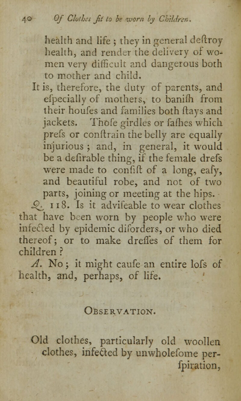 health and life ; they in general deftroy health, and render the delivery of wo- men very difficult and dangerous both to mother and child. It is, therefore, the duty of parents, and efpecially of mothers, to baniih from their houfes and families both (lays and jackets. Thofe girdles or fames which prefs or conftrain the belly are equally injurious ; and, in general, it would be a defirable thing, if the female drefs were made to confifl of a long, eafy, and beautiful robe, and not of two parts, joining or meeting at the hips. J^ 118. Is it advifeable to wear clothes that have been worn by people who were infected by epidemic diforders, or who died thereof; or to make drefles of them for children ? A. No; it might caufe an entire lofs of health, and, perhaps, of life. OBSERVATION. Old clothes, particularly old woollen clothes, infe&ed by unwholefome per- fpiration,