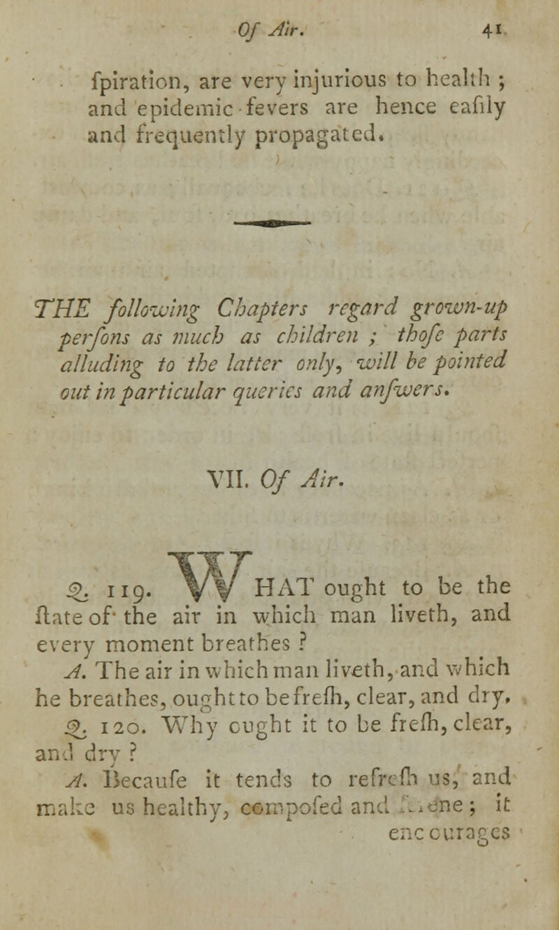 fpiration, are very injurious to health ; and epidemic fevers are hence eafily and frequently propagated. THE following Chapters regard grown-up perfons as much as children ; thofe parts alluding to the latter only, will be pointed out in particular queries and anfwers. VII. Of Air. %. 119. VV HAT ought to be the Hate of the air in which man liveth, and every moment breathes ? A. The air in which man liveth, and which he breathes, ought to befrefh, clear, and dry, £?. 120. Why cught it to be frefh, clear, and dry ? A. lkcaufe it tends to refrefh \J$, and make us healthy, cornpofed and -.one; it enccuraees