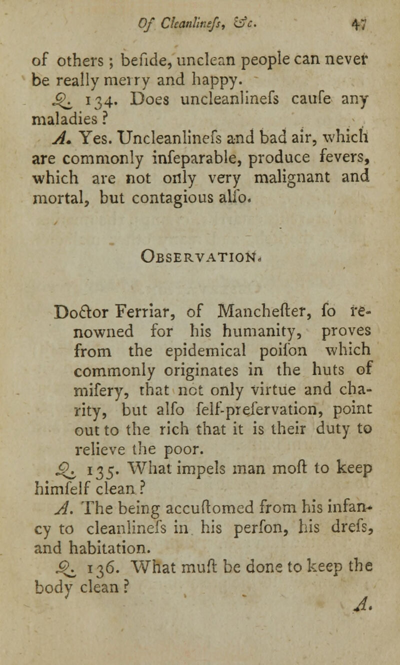 of others; befide, unclean people can never be really merry and happy. £K 134. Does uncleanlinefs caufe any maladies ? A* Yes. Uncleanlinefs and bad air, which are commonly infeparable, produce fevers, which are not only very malignant and mortal, but contagious alio. Observation, Doctor Ferriar, of Manchefter, fo re- nowned for his humanity, proves from the epidemical poifon which commonly originates in the huts of mifery, that not only virtue and cha- rity, but alfo felf-prefervation, point out to the rich that it is their duty to relieve the poor. Q, I35' What impels man moft to keep himfelf clean? A. The being accuflomed from his infan* cy to cleanlinefs in. his perfon, his drefs, and habitation. 9^ 136. What muft be done to keep the body clean ? A.