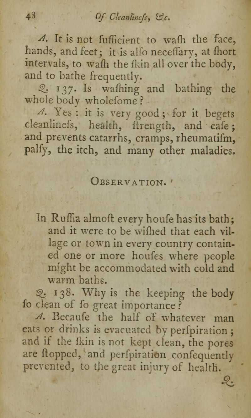 4 8 Of Cleanlincfs, SsV. A. It is not fufficient to wafh the face, hands, and feet; it is alio necefiary, at fliort intervals, to wafh the fkin all over the body, and to bathe frequently. i£. 137. Is warning and bathing the whole body wholefome ? 4. Yes : it is very good; for it begets cleanlinefs, health, ftrength, and eafe; and prevents catarrhs, cramps, rheumatifm, palfy, the itch, and many other maladies. Observation. ' In Ruffia almoft every houfe has its bath; and it were to be wifhed that each vil- lage or town in every country contain- ed one or more houfes where people might be accommodated with cold and warm baths. 3>. 138. Why is the keeping the body fo clean of fo great importance ? A. Becaufe the half of whatever man eats or drinks is evacuated by perfpiration ; and if the fkin is not kept clean, the pores are flopped, and perfpiration confequently prevented, to the great injury of health.