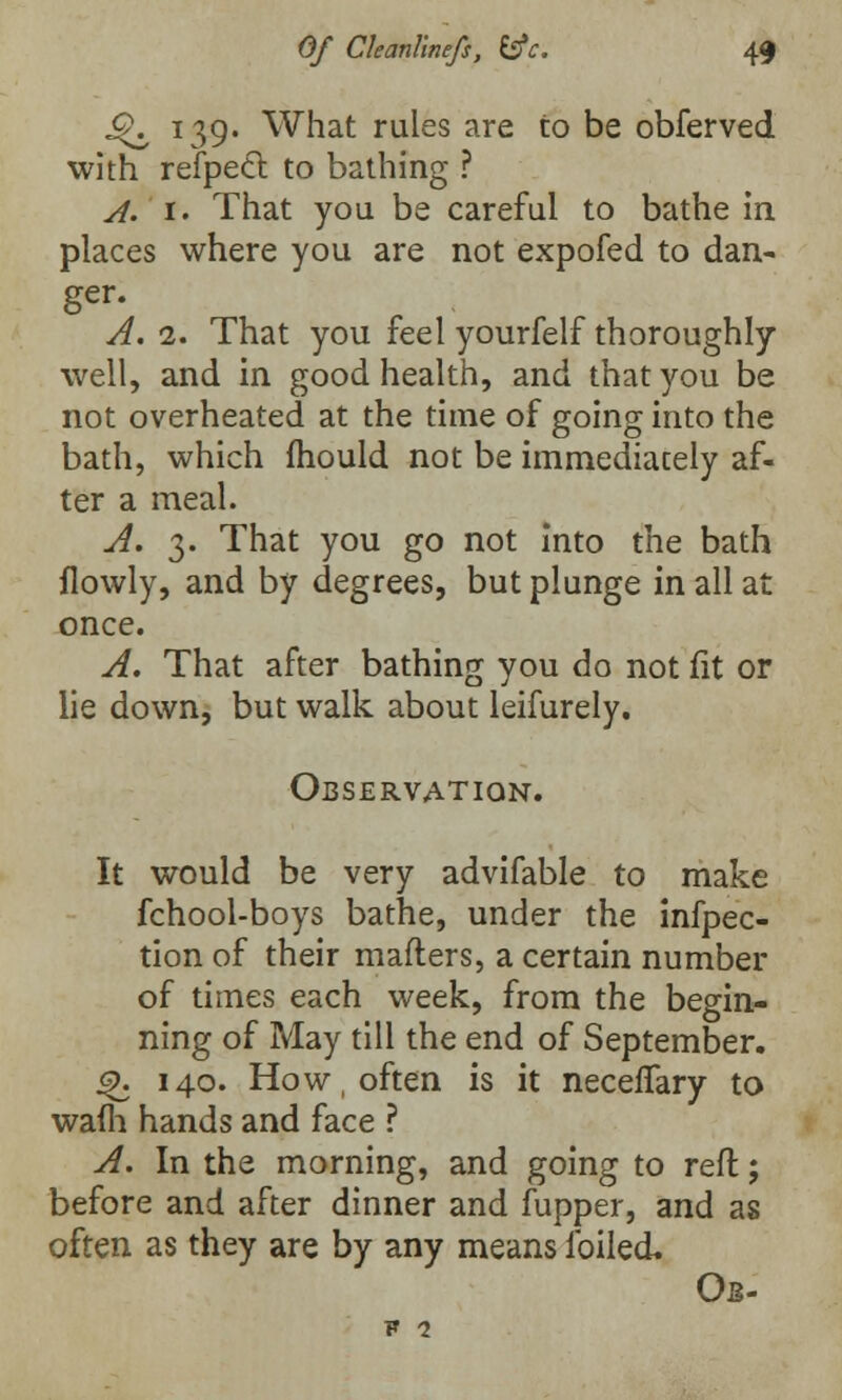 ^ 139. What rules are to be obferved with refpecl to bathing ? A. 1. That you be careful to bathe in places where you are not expofed to dan- ger. A. 2. That you feel yourfelf thoroughly well, and in good health, and that you be not overheated at the time of going into the bath, which mould not be immediately af- ter a meal. A. 3. That you go not into the bath flowly, and by degrees, but plunge in all at once. A. That after bathing you do not fit or lie down, but walk about leifurely. Observation. It would be very advifable to make fchool-boys bathe, under the infpec- tion of their mafters, a certain number of times each week, from the begin- ning of May till the end of September. Q. 140. How often is it neceffary to warn hands and face ? A. In the morning, and going to reft; before and after dinner and (upper, and as often as they are by any means foiled* Ob- F 1