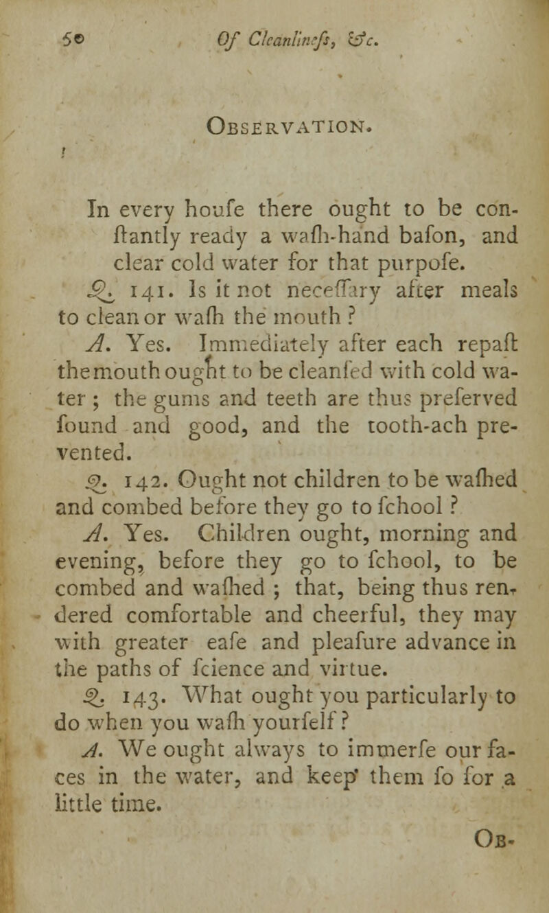 Observation. In every houfe there ought to be con- ftantly ready a warn-hand bafon, and clear cold water for that purpofe. J^ 141. Is it not neceffiry after meals to clean or warn the mouth ? A. Yes. Immediately after each repaft themouthougnt to be cleanfed with cold wa- ter ; the gums and teeth are thus preferred found and good, and the tooth-ach pre- vented. %. 142. Ought not children to be warned and combed before they go to fchool ? A. Yes. Children ought, morning and evening, before they go to fchool, to be combed and warned ; that, being thus ren- dered comfortable and cheerful, they may with greater eafe and pleafure advance in the paths of fcience and virtue. Q. 143. What ought you particularly to do when you warn yourfelf ? A. We ought always to immerfe our fa- ces in the water, and keep' them fo for a little time. Ob-