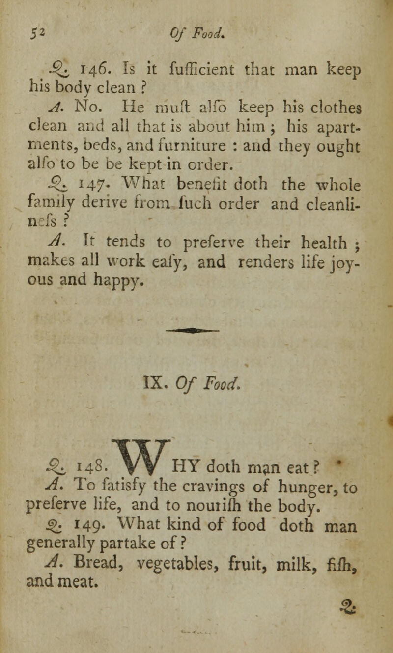 J^, 146. Is it fufficient that man keep his body clean ? A. No. He mud alio keep his clothes clean and all that is about him ; his apart- ments, beds, and furniture : and they ought alfo to be be kept in order. Q 147. What benefit doth the whole family derive from iuch order and cleanli- n is ? A. It tends to preferve their health ; makes all work ealy, and renders life joy- ous and happy. IX. Of Food. i£ 148. \V HY doth man eat ? ' A. To fatisfy the cravings of hunger, to preferve life, and to nouiifn the body. js>. 149. What kind of food doth man generally partake of ? A. Bread, vegetables, fruit, milk, fiih, and meat.