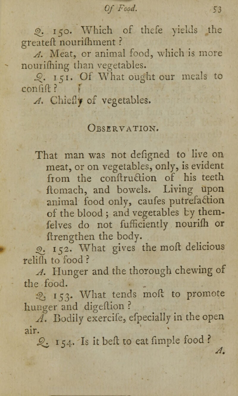 §>. 150. Which of thefe yields the greateft nourifhment ? A. Meat, or animal food, which is more nourifhing than vegetables. j£J. 151. Of What ought our meals to con fid ? A. Chiefly of vegetables. Observation. That man was not defigned to live on meat, or on vegetables, only, is evident from the conftru&ion of his teeth ftomach, and bowels. Living upon animal food only, caufes putrefaction of the blood ; and vegetables by them- felves do not fufficiently nourifh or ftrengthen the body. £. 152. What gives the mod delicious relifli to food ? A. Hunger and the thorough chewing of the food. •o l53- What tends mod to promote hunger and digeflion ? A. Bodily exercife, efpecially in the open air. Q, 154. Is it belt to eat fimple food ? 4.
