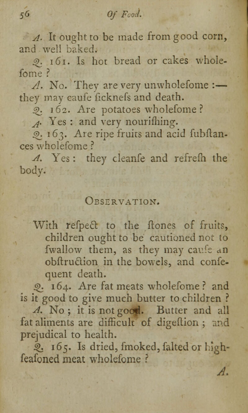 A. It ought to be made from good corn, and well baked. <%. 161. Is hot bread or cakes whole- fome ? A. No. They are very unwholefome :— they may caufe ficknefs and death. <>>. 162. Are potatoes wholefome ? ^. Yes : and very nourifhing. js>. 163. Are ripe fruits and acid fubftan- ces wholefome ? A. Yes: they cleanfe and refrefh the body. Observation. With refpecl to the ftones of fruits, children ought to be cautioned not to fwallow them, as they may caufe an obftru&ion in the bowels, and confe- quent death. 6\ 164. Are fat meats wholefome ? and is it good to give much butter to children ? A. No ; it is not goo|L Butter and all fat aliments are difficult of digeftion ; and prejudical to health. |>. 165. Is dried, fmoked, faked or high- feafoned meat wholefome ? A.
