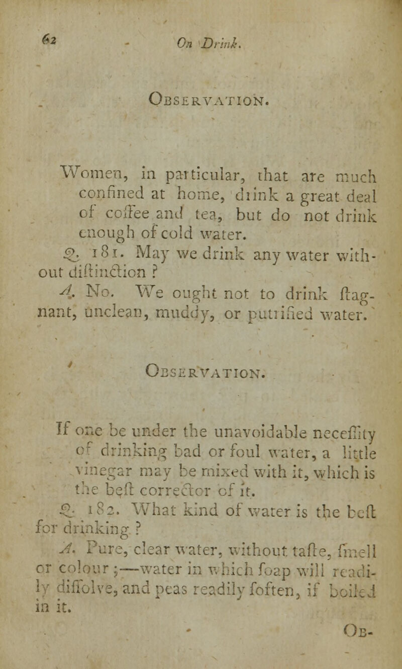 **■ On Dnnl>. Observation. Women, in particular, that are tr confined at home, drink a great deal of coffee and tea, but do not drink enough of cold water. f\ 181. May we drink any water with- out diitiudion ? 4, No. We ought not to drink ftag- nant, unclean, muddy, or putriSed water. Observation: If one be under the unavoidable neceffitv of drinking bad or foul water, a little r may be mixed with it, which is the bell corrector oJ £- i 82. What kind of water is the beft for drinking ? A. Pure, clear water, without, tafle. frnell or colour j-—water in v. hich foap wj] ;iiolve, and peas readily foften, if be in it. Ob-