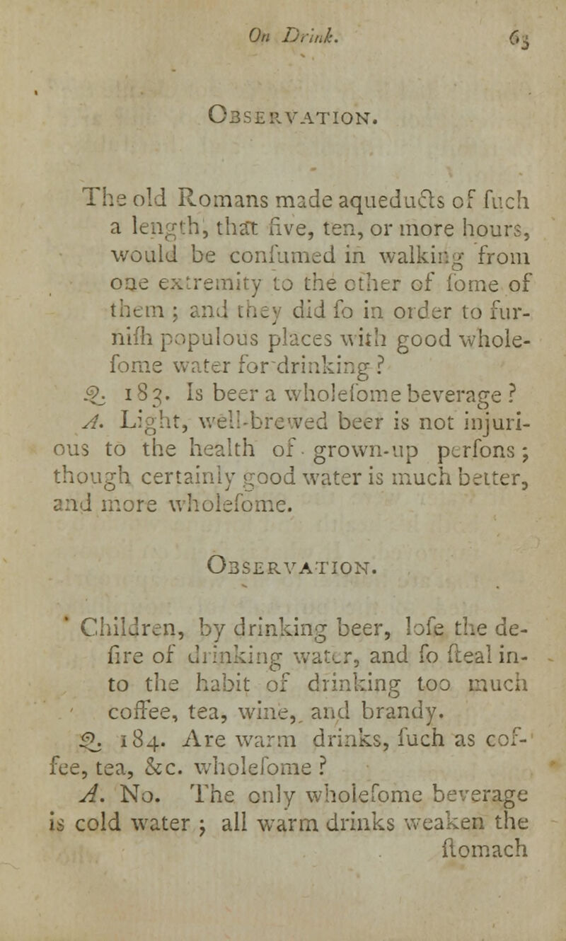 OBSERVATION. The old Romans made aqueducts of fuch a length!, that five, ten, or more hours, would be confirmed in walking from oae extremity to the ether of fome of them : and they did fo in order to fur- nifh populous places with good whole- fome water for drinking ? $>. 183. Is beer a wholefome beverage ? A. Light, well-brewed beer is not injuri- ous to the health of. grown-up perfons; though certainly good water is much better, and more wholefome. Observation. Children, by drinking beer, lofe the de- fire of drinking water, and fo (teal in- to the habit of drinking too much coffee, tea, wine, and brandy. £k 184. Are warm drinks, fuch as cof- fee, tea, &c. wholefome ? A. No. The only wholefome beverage is cold water ; all w7arm drinks weaken the flomach