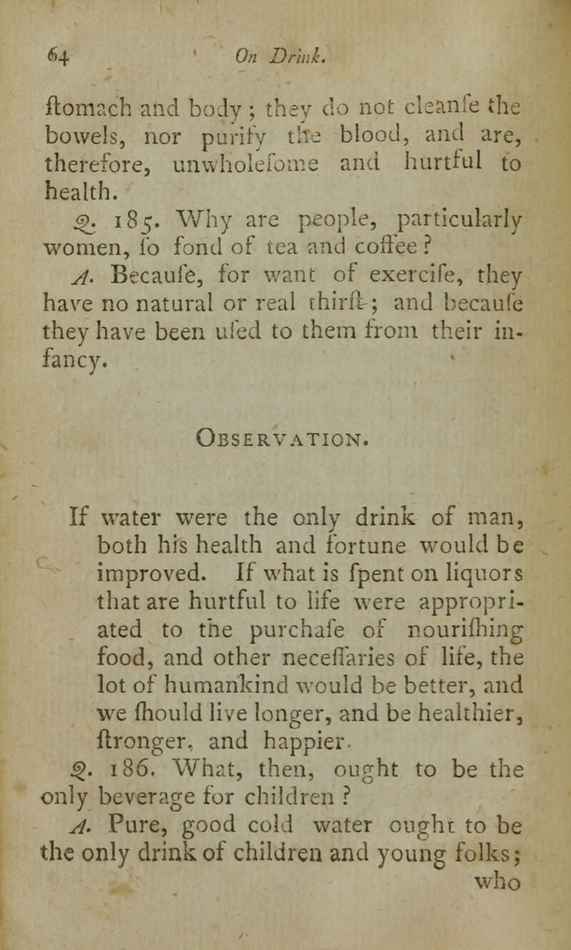 ftomach and body ; they do not cleanfe the bowels, nor purity tfre blood, and are, therefore, unwholefome and hurtful to health. £>. 185. Why are people, particularly women, ib fond of tea and coffee ? A. Becauie, for want of exercife, they have no natural or real thirft; and becaufe they have been ufed to them from their in- fancy. Observation. If water were the only drink of man, both his health and fortune would be improved. If what is fpent on liquors that are hurtful to life were appropri- ated to the purchaie of nourifhing food, and other neceffaries of life, the lot of humankind would be better, and we mould live longer, and be healthier, flronger, and happier. 4>. 186. What, then, ought to be the only beverage for children ? A. Pure, good cold water ought to be the only drink of children and young folks; who