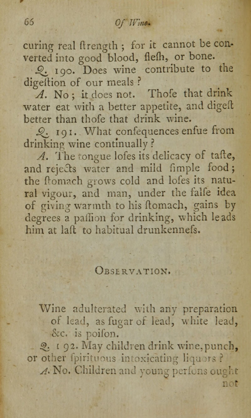 curing real ftrength ; for it cannot be con- verted into good blood, flefh, or bone. £K 190. Does wine contribute to the digeltion of our meals ? A. No ; it does not. Thofe that drink water eat with a better appetite, and diged better than thofe that drink wine. 9^ 191. What confequences enfue from drinking wine continually ? A. The tongue lofes its delicacy of tafte, and rejects water and mild fimple food ; the f>omach grows cold and lofes its natu- ral vigour, and man, under the falfe idea of giving warmth to his flomach, gains by degrees a paffion for drinking, which leads him at laft to habitual drunkennefs. Observation. Wine adulterated with any preparation of lead, as fugar of lead, white lead, &c. is poifon. <j>. 1 92. May children drink wire,punch, or other fpirifuous intoxicating Iiqu >rs ? A*No. Children and young ] sught
