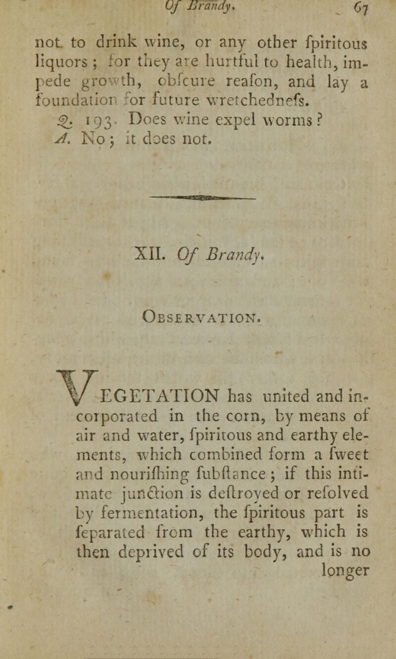 not. to drink wine, or any other fpiritous liquors ; for they are hurtful to health, im- pede growth, obicure reafon, and lay a foundation for future wretchedness. <?. 193. Does wine expel worms? A. No ; it does not. XII. Of Brandy, Observation. V EGETATION has united and in- corporated in the corn, by means of air and water, fpiritous and earthy ele- ments, which combined form a fweet and nouriming fubfta.nce; if this inti- mate junction is deflroyed or refolved by fermentation, the fpiritous part is feparated from the earthy, which is then deprived of its body, and is no longer