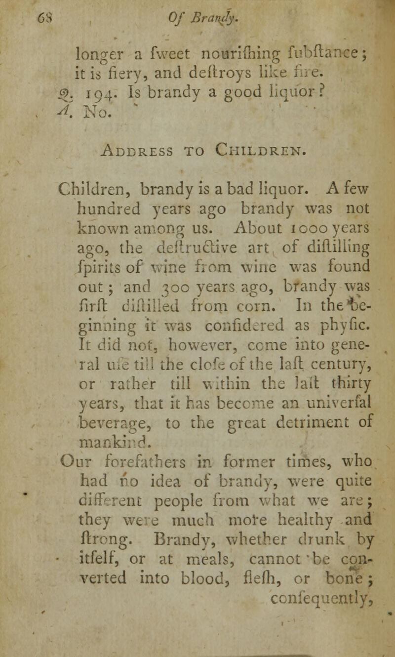 6S Of Brandy. longer a fweet nourifhing fubftanee; it is fiery, and deflroys like fire; 3>. 194. Is brandy a good liquor? , A No. s Address to Children. Children, brandy is a bad liquor. A few hundred years ago brandy was not known among us. About 1000 years ago, the deftruclive art of difliliing fpirits of wine from wine was found out; and 300 years ago, bfandy was fir ft diftilled from corn. In the be- ginning it was confidered as phyfic. It did not, however, come into gene- ral ufe till the clofeof the laft century, or rather till within the lall thirty years, that it has become an univerfal beverage, to the great detriment of mankind. Our forefathers in former times, who had uo idea of brandy, were quite different people from what we are; they wee much more healthy and ftrong. Brandy, whether drunk by - itfelf, or at meals, cannot be con- verted into blood, flefh, or bone; confequently,