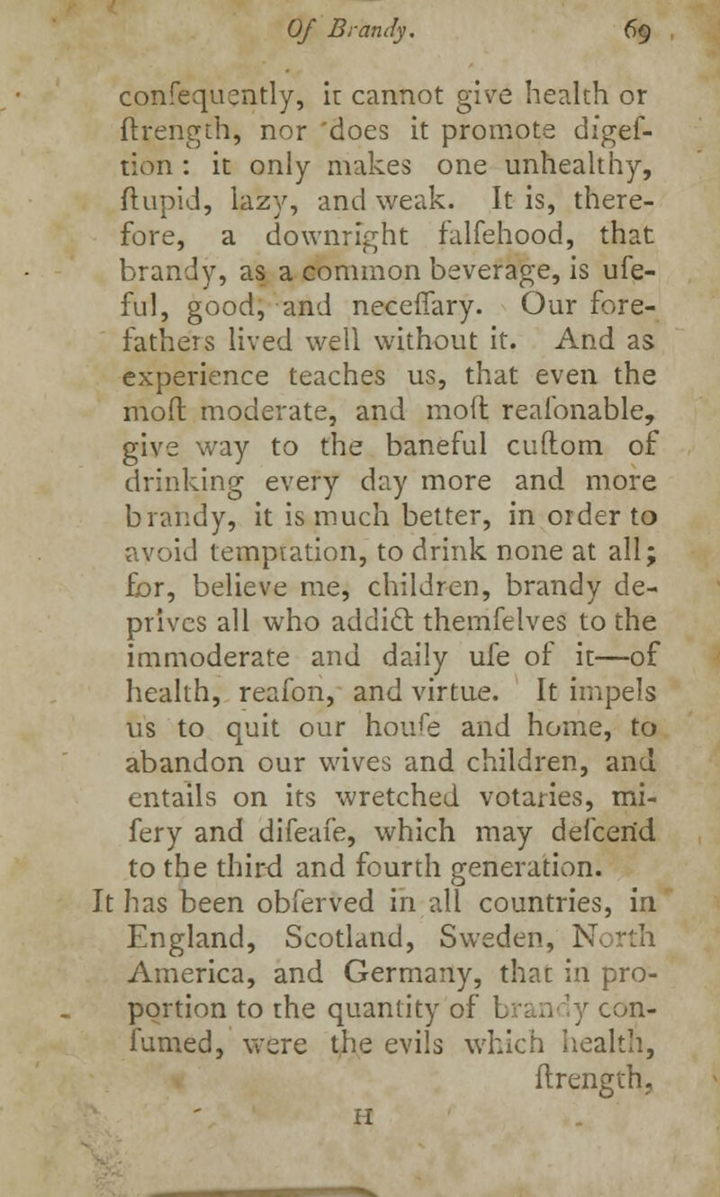 confequently, it cannot give health or ftrength, nor 'does it promote digef- tion : it only makes one unhealthy, ftupid, lazy, and weak. It is, there- fore, a downright falfehood, that brandy, as a common beverage, is ufe- ful, good, and necelTary. Our fore- fathers lived well without it. And as experience teaches us, that even the mod moderate, and mod realbnable, give way to the baneful cuftom of drinking every day more and more brandy, it is much better, in order to avoid tempration, to drink none at all; for, believe me, children, brandy de- prives all who addicl themfelves to the immoderate and daily ufe of it—of health, reafon, and virtue. It impels us to quit our houfe and home, to abandon our wives and children, and entails on its wretched votaries, mi- fery and difeafe, which may defcerid to the third and fourth generation. It has been obferved in all countries, in England, Scotland, Sweden, North America, and Germany, that in pro- portion to the quantity of brandy con- fumed, were the evils which health, ftrength, H