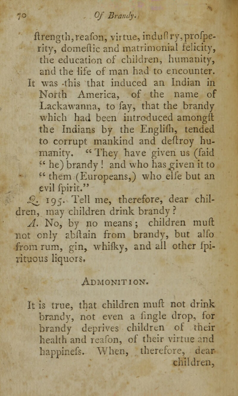 flrength,reafon, virtue, iridufiry,profpe- rity, domeftic and matrimonial felicity, the education of children, humanity, and the life of man had to encounter. It was -this that induced an Indian in North America, of the name of Lackawanna, to fay, that the brandy which had been introduced amongif the Indians by the Englifh, tended to corrupt mankind and deitroy hu- manity.  They nave given us (faid  he) brandy ! and who has^given it to  them (Europeans,) who elfe but an evil fpirit. ^ 195. Tell me, therefore, dear chil- dren, may children drink brandy ? A. No, by no means; children mud not only abftain from brandy, but alfo from rum, gin, whiiky, and all other fpi- vituous liquors. Admonition. It is true, that children mult not drink brandy, not even a tingle drop, for brandy deprives children of their health and reafon, of their virtue and happinefs. When, therefore, dean children,