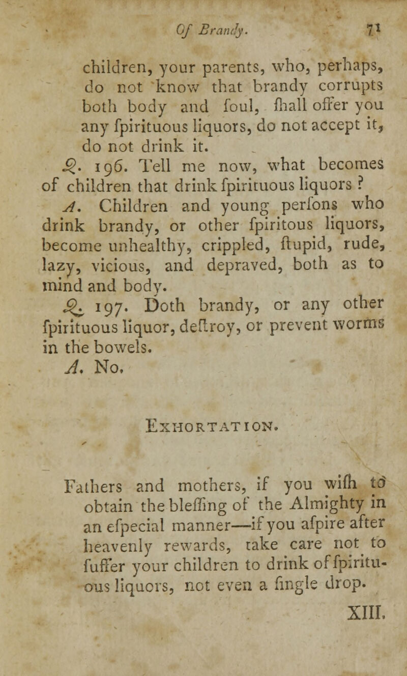 children, your parents, who, perhaps, do not know that brandy corrupts both body and foul, mall offer you any fpirituous liquors, do not accept it, do not drink it. .£. 196. Tell me now, what becomes of children that drink fpirituous liquors ? A. Children and young perfons who drink brandy, or other fpiritous liquors, become unhealthy, crippled, ftupid, rude, lazy, vicious, and depraved, both as to mind and body. ^ 197. Doth brandy, or any other fpirituous liquor, deflroy, or prevent worms in the bowels. A. No. Exhortation. Fathers and mothers, if you wifh td obtain the bleffing of the Almighty in an efpecial manner—if you afpire after heavenly rewards, take care not to fuffer your children to drink of fpiritu- ous liquors, not even a fingle drop. XIII.