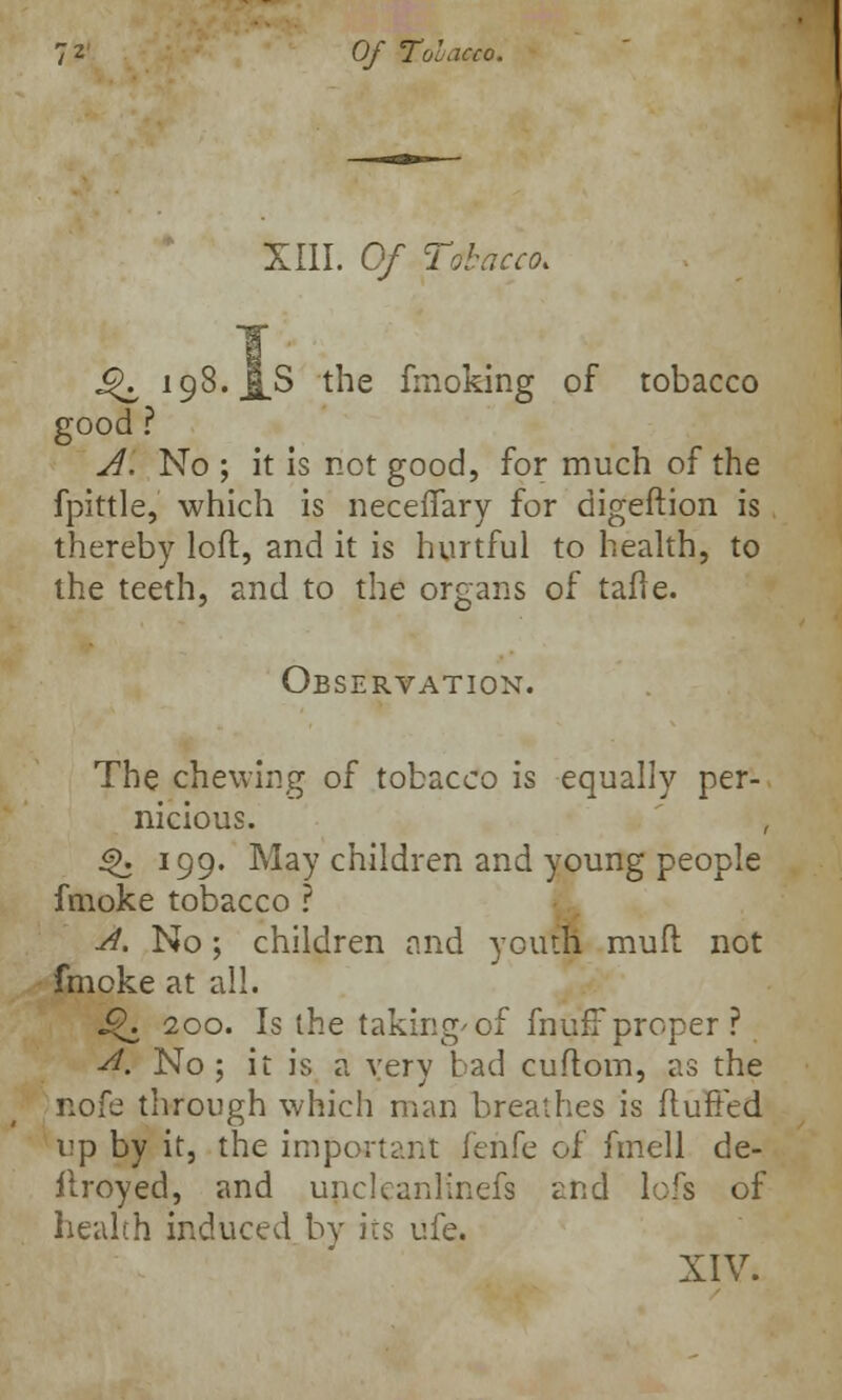Of Tobacco. XIII. Of Tobacco. J^ 198. j[S the fmoking of tobacco good ? A. No ; it is not good, for much of the fpittle, which is neceffary for digeftion is thereby loft, and it is hurtful to health, to the teeth, and to the organs of tafle. Observation. The chewing of tobacco is equally per- nicious. , £>. 199. May children and young people fmoke tobacco ? A. No; children and youth mull not fmoke at all. i?. 200. Is the taking'of muff proper? A, No; it is a very bad cuftom, as the nofe through which man breathes is fluffed up by it, the important fehfe of fmell de- flroyed, and unclcanlinefs and lofs of health induced by its ufe.