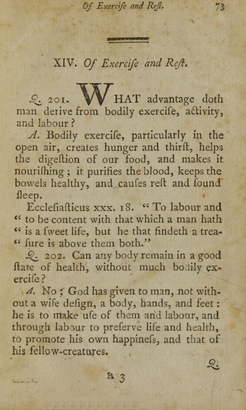 XIV. Of Exercife and Reft. ^ 201. VV HAT advantage doth man derive from bodily exercife, activity, and labour ? A. Bodily exercife, particularly in the open air, creates hunger and thirft, helps the digeftion of our food, and makes it nourifhing ; it purifies the blood, keeps the bowels healthy, and xaufes reft and found fleep. « Ecclefiafticus xxx. 18.  To labour and tc to be content with that which a man hath  is a fweet life, but he that findeth a trea-  hire is above them both. Q, 202. Can any body remain in a good ftate of health, without much bodily ex- ercife? A. No ; God has given to man, not with- out a wife defign, a body, hands, and feet: he is to make ufe of them arid labour, and through labour to preferve life and health, to promote his own happinefs, and that of his fellow-creatures.