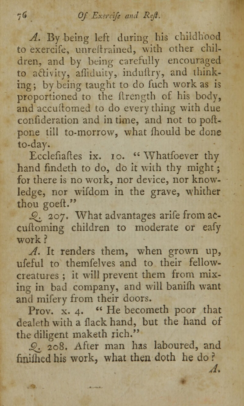 A. By being left during his childhood to exercife, unreflrained, with other chil- dren, and by being carefully encouraged to activity, afliduity, induftry, and think- ing-, by being taught to do fuch work as is proportioned to the flrength of his body, and accuitomed to do every thing with due consideration and in time, and not to poft- pone till to-morrow, what mould be done to-day. Ecclefiaft.es ix. 10.  Whatfoever thy hand findeth to do, do it with thy might; for there is no work, nor device, nor know- ledge, nor wifdom in the grave, whither thou goeft. J^ 207. What advantages arife from ac- cuftoming children to moderate or eafy work ? A. It renders them, when grown up, ufeful to themfelves and to their fellow- creatures ; it will prevent them from mix- ing in bad company, and will baniih want and mifery from their doors. Prov. x. 4.  He becometh poor that dealeth with a flack hand, but the hand of the diligent maketh rich. ^ 208. After man has laboured, and finiflied his work, what then doth he do ?