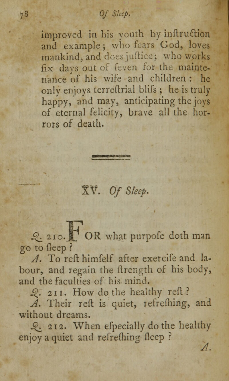 improved in his youth by inflruction and example ; who fears God, loves mankind, and does juftice; who works fix days out of [cvtn for the mainte- nance of his wife and children : he only enjoys terreftrial blifs ; he is truly happy, and may, anticipating the joys of eternal felicity, brave all the hor- rors of death. TV. Of Sleep. J^ 2io.jP OR what purpofe doth man go to fleep ? A. To reft himfelf after exercife and la- bour, and regain the ftrength of his body, and the faculties of his mind. J£. 211. How do the healthy reft? A. Their reft is quiet, iefrefhing, and without dreams. J^ 212. When efpecially do the healthy enjoy a quiet and refrefliing fleep ?