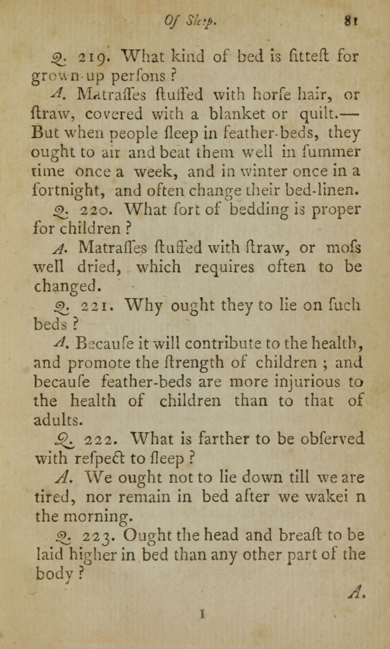 4>. 219. What kind of bed is fitted for grown--up perfons ? A. Matraffes (lulled with horfe hair, or flraw, covered with a blanket or quilt.— Bat when people fleep in feather-beds, they ought to air and beat them well in fummer rime once a week, and in winter once in a fortnight, and often change their bed-linen. 3>. 220. What fort of bedding is proper for children ? A> Matraffes fluffed with flraw, or mofs well dried, which requires often to be changed. js>. 221. Why ought they to lie on fuch beds? A. Becaufe it will contribute to the health, and promote the flrength of children ; and becaufe feather-beds are more injurious to the health of children than to that of adults. J^ 222. What is farther to be obferved with refpect to fleep ? A. We ought not to lie down till we are tired, nor remain in bed after we wakei n the morning. 3J. 223. Ought the head and breafr. to be laid higher in bed than any other part of the bodv ? A, 1