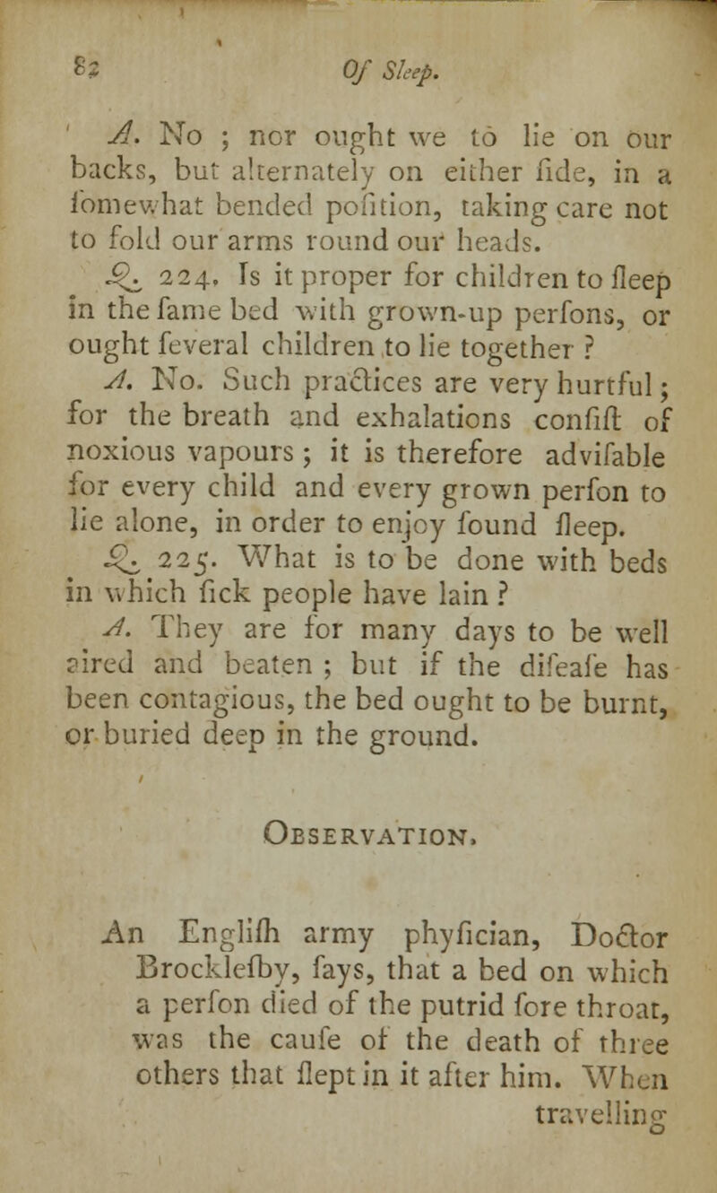 A. No ; nor ought we to lie on our backs, but alternately on either fide, in a fomev.hat bended pofition, taking care not to fold our arms round our heads. £K 224, Is it proper for children to fleep in the fame bed with grown-up perfons, or ought feveral children to lie together r A. No. Such practices are very hurtful; for the breath and exhalations confift of noxious vapours; it is therefore advifable for every child and every grown perfon to lie alone, in order to enjoy found fleep. J^. 225. What is to be done with beds in which fick people have lain ? A. They are for many days to be well aired and beaten ; but if the difeafe has been contagious, the bed ought to be burnt, or buried deep in the ground. Observation, An Englifli army phyfician, Doctor Brocklefby, fays, that a bed on which a perfon died of the putrid fore throat, was the caufe of the death of three others that fleptin it after him. When travelling