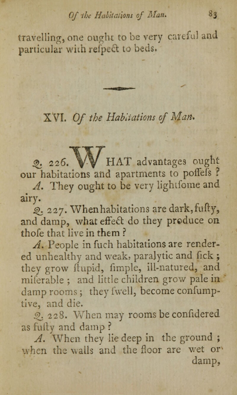travelling, one ought to be very careful and particular with refpecl to beds. XVI. Of the Habliations of Man, %. 226. VV HAT advantages ought our habitations and apartments to poffefs ? A. They ought to be very lightforae and airy. jg. 227. When habitations are dark,fufty, and damp, what effect do they produce on thofe that live in them ? A. People in fuch habitations are render- ed unhealthy and weak, paralytic and fick ; they grow ftupid, fimple, ill-natured, and miferable ; and little children grow pale in damp rooms; they i'well, become confump- tive, and die. $>. 228. When may rooms be confidered as fully and damp ? A. When they lie deep in the ground ; when the walls and the floor are wet or damp,