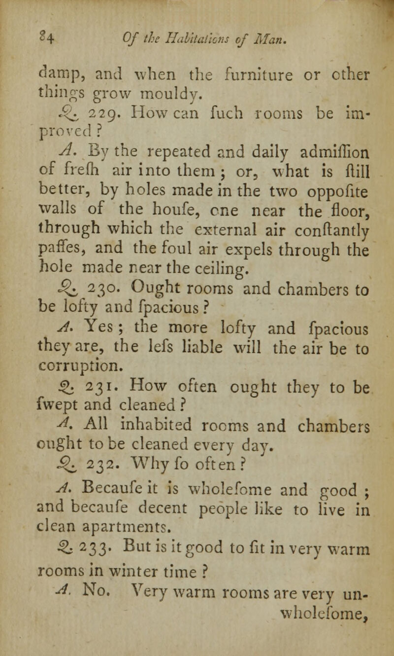 damp, and when the furniture or other things grow mouldy. £<i^ 229. How can fuch rooms be im- proved ? A. By the repeated and daily admiffion of frefh air into them 5 or, what is ftill better, by holes made in the two oppofite walls of the houfe, one near the floor, through which the external air conftantly paries, and the foul air expels through the hole made near the ceiling. Q 230. Ought rooms and chambers to be lofty and fpacious ? A. Yes; the more lofty and fpacious they are, the lefs liable will the air be to corruption. 4\ 231. How often ought they to be fwept and cleaned ? A. All inhabited rooms and chambers ought to be cleaned every day. ^232. Why fo often? A. Becaufe it is wholefome and good ; and becaufe decent people like to live in clean apartments. ^ 233. But is it good to fit in very warm rooms in winter time ? A. No. Very warm rooms are very un- wholefome,