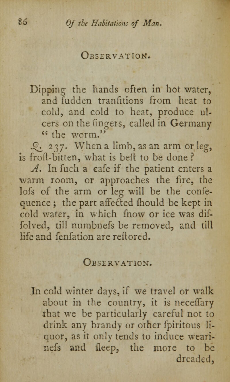 Observation. Dipping the hands often in hot water, and Tudden transitions from heat to cold, and cold to heat, produce ul- cers on the fingers, called in Germany  the worm. i£i 237. When a limb, as an arm or leg, is froft-bitten, what is befl to be done ? A. In fuch a cafe if the patient enters a warm room, or approaches the fire, the lofs of the arm or leg will be the coni'e- quence ; the part arTecled fhould be kept in cold water, in which fnow or ice was dif- folved, till numbnefs be removed, and till life and fenfation are reflored. Observation. In cold winter days, if we travel or walk about in the country, it is necelTary that we be particularly careful not to drink any brandy or other fpiritous li- quor, as it only tends to induce weari- nefs and ileep, the more to be dreaded,