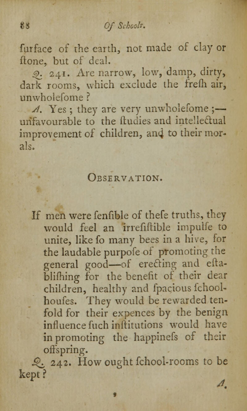furface of the earth, not made of clay or ilone, but of deal. 4>. 241. Are narrow, low, damp, dirty, dark rooms, which exclude the frefh air, unwholefome ? A. Yes ; they are very unwholefome ;— unfavourable to the ftudies and intellectual improvement of children, an4 to their mor- als. Observation. If men were fenfible of thefe truths, they would feel an irrefiftible impulfe to unite, like fo many bees in a hive, for the laudable purpofe of promoting the general good—of erecting and efta- blifhing for the benefit of their dear children, healthy and fpacious fchool- houfes. They would be rewarded ten- fold for their expences by the benign influence fuch inftitutions would have in promoting the happinefs of their offspring. Q, 242. How ought fchool-rooms to be kept ?