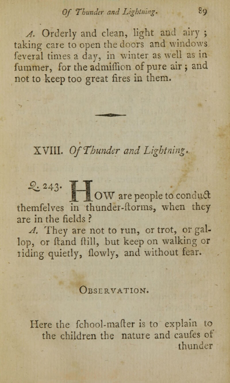 A. Orderly and clean, light and airy ; taking care to open the doors and windows feveral times a day, in winter as well as in fummer, for the admifficn of pure air j and not to keep too great fires in them. XVIII. Of Thunder and Lightning. ^243- TJ JLOW are people to conduct themfelves in thunder-dorms, when they are in the fields ? A. They are not to run, or trot, or gal- lop, or ftand (till, but keep on walking or riding quietly, flowly, and without fear. Observation. Here the fchool-mafter is to explain to the children the nature and caufes of thunder