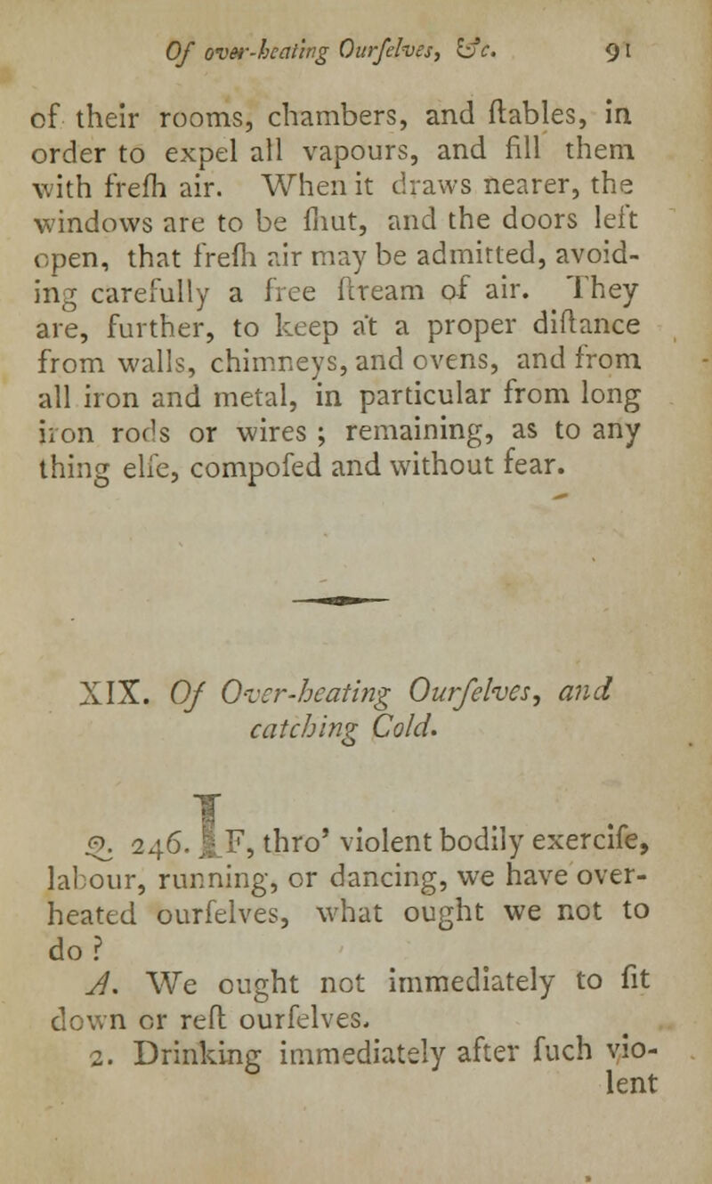 of their rooms, chambers, and (tables, in order to expel all vapours, and fill them with frefh air. When it draws nearer, the windows are to be fnut, and the doors left open, that frefh air may be admitted, avoid- ing carefully a free fcream of air. They are, further, to keep at a proper diftance from walls, chimneys, and ovens, and from all iron and metal, in particular from long iron rods or wires ; remaining, as to any thing elfe, compofed and without fear. XIX. Of Over-heating Ourfelves, and catching Cold. Q. 246. i F, thro' violent bodily exercife, labour, running, or dancing, we have over- heated ourfelves, what ought we not to do? A. We ought not immediately to fit down or reft ourfelves. 2. Drinking immediately after fuch vio- lent